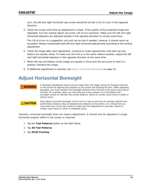 Page 31   Adjust the Image
CP2215 User Manual23020-101225-01 Rev. 1 (01-2014)
turn, the left and right horizontal cap screws should be turned 1/16 of a turn in the opposite 
direction.
5. Check the screen each time an adjustment is made. If the quality of the projected image has 
degraded, turn the vertical adjust cap screw 1/8 of turn clockwise. Make sure the left and right 
horizontal adjusters are adjusted equally in the opposite direction to correct axial focus. 
The 1/8 of a turn is a suggestion only and...