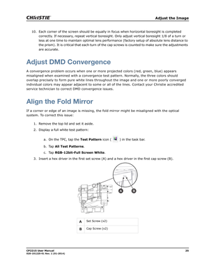 Page 33   Adjust the Image
CP2215 User Manual25020-101225-01 Rev. 1 (01-2014)
10. Each corner of the screen should be equally in focus when horizontal boresight is completed 
correctly. If necessary, repeat vertical boresight. Only adjust vertical boresight 1/8 of a turn or 
less at one time to maintain optimal lens performance (factory setup of absolute lens distance to 
the prism). It is critical that each turn of the cap screws is counted to make sure the adjustments 
are accurate.
Adjust DMD Convergence
A...