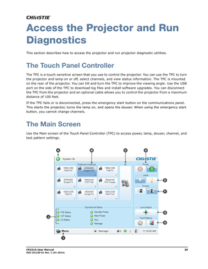 Page 37CP2215 User Manual29020-101225-01 Rev. 1 (01-2014)
Access the Projector and Run
Diagnostics
This section describes how to access the projector and run projector diagnostic utilities. 
The Touch Panel Controller
The TPC is a touch-sensitive screen that you use to control the projector. You can use the TPC to turn 
the projector and lamp on or off, select channels, and view status information. The TPC is mounted 
on the rear of the projector. You can tilt and turn the TPC to improve the viewing angle. Use...