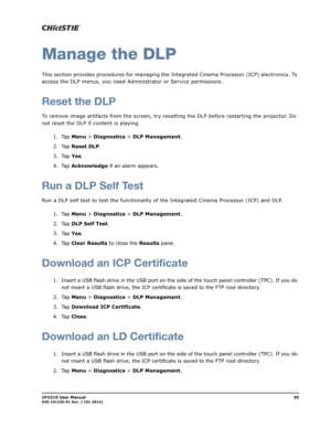 Page 43CP2215 User Manual35020-101225-01 Rev. 1 (01-2014)
Manage the DLP
This section provides procedures for managing the Integrated Cinema Processor (ICP) electronics. To 
access the DLP menus, you need Administrator or Service permissions.
Reset the DLP
To remove image artifacts from the screen, try resetting the DLP before restarting the projector. Do 
not reset the DLP if content is playing.
1. Tap Menu > Diagnostics > DLP Management.
2. Tap Reset DLP.
3. Tap Yes.
4. Tap Acknowledge if an alarm appears....