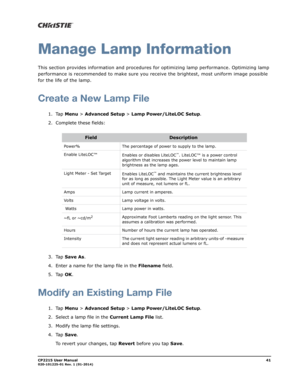 Page 49CP2215 User Manual41020-101225-01 Rev. 1 (01-2014)
Manage Lamp Information
This section provides information and procedures for optimizing lamp performance. Optimizing lamp 
performance is recommended to make sure you receive the brightest, most uniform image possible 
for the life of the lamp.
Create a New Lamp File
1. Tap Menu > Advanced Setup > Lamp Power/LiteLOC Setup.
2. Complete these fields:
3. Tap Save As.
4. Enter a name for the lamp file in the Filename field.
5. Tap OK.
Modify an Existing Lamp...