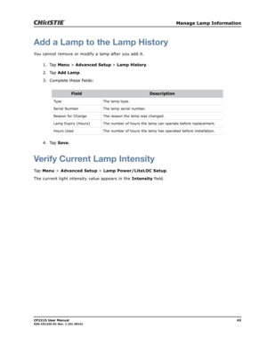 Page 51   Manage Lamp Information
CP2215 User Manual43020-101225-01 Rev. 1 (01-2014)
Add a Lamp to the Lamp History
You cannot remove or modify a lamp after you add it.
1. Tap Menu > Advanced Setup > Lamp History.
2. Tap Add Lamp.
3. Complete these fields:
4. Tap Save.
Verify Current Lamp Intensity
Tap Menu > Advanced Setup > Lamp Power/LiteLOC Setup. 
The current light intensity value appears in the Intensity field.
FieldDescription
Type The lamp type.
Serial Number The lamp serial number.
Reason for Change...