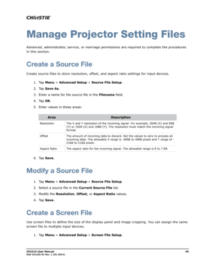 Page 53CP2215 User Manual45020-101225-01 Rev. 1 (01-2014)
Manage Projector Setting Files
Advanced, administrator, service, or marriage permissions are required to complete the procedures 
in this section.
Create a Source File
Create source files to store resolution, offset, and aspect ratio settings for input devices.
1. Tap Menu > Advanced Setup > Source File Setup.
2. Tap Save As.
3. Enter a name for the source file in the Filename field.
4. Tap OK.
5. Enter values in these areas:
6. Tap Save.
Modify a Source...