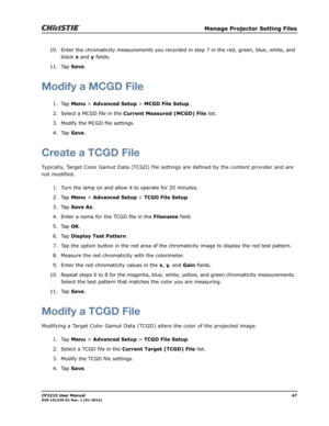 Page 55   Manage Projector Setting Files
CP2215 User Manual47020-101225-01 Rev. 1 (01-2014)
10. Enter the chromaticity measurements you recorded in step 7 in the red, green, blue, white, and 
black x and y fields.
11. Tap Save.
Modify a MCGD File
1. Tap Menu > Advanced Setup > MCGD File Setup.
2. Select a MCGD file in the Current Measured (MCGD) File list.
3. Modify the MCGD file settings.
4. Tap Save.
Create a TCGD File
Typically, Target Color Gamut Data (TCGD) file settings are defined by the content provider...