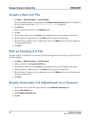 Page 5648                                                                                                                                                            CP2215 User Manual020-101225-01 Rev. 1 (01-2014)
Manage Projector Setting Files
Create a New ILS File
1. Tap Menu > Advanced Setup > ILS File Setup
The ILS File Setup window is not available if the Enable Automatic ILS option is not selected on 
the Lens Setup window. See Enable Automatic ILS on a Lens on page 49.
2. Tap Save As.
3. Enter a name for...