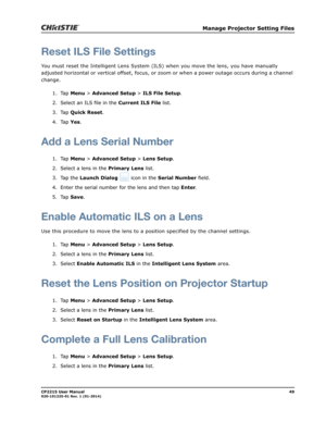 Page 57   Manage Projector Setting Files
CP2215 User Manual49020-101225-01 Rev. 1 (01-2014)
Reset ILS File Settings
You must reset the Intelligent Lens System (ILS) when you move the lens, you have manually 
adjusted horizontal or vertical offset, focus, or zoom or when a power outage occurs during a channel 
change.
1. Tap Menu > Advanced Setup > ILS File Setup.
2. Select an ILS file in the Current ILS File list.
3. Tap Quick Reset.
4. Tap Yes.
Add a Lens Serial Number
1. Tap Menu > Advanced Setup > Lens...
