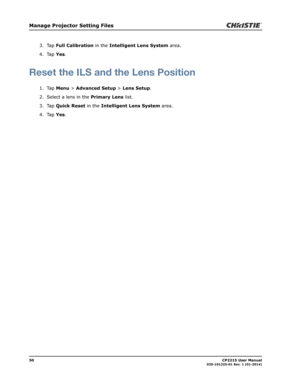 Page 5850                                                                                                                                                            CP2215 User Manual020-101225-01 Rev. 1 (01-2014)
Manage Projector Setting Files
3. Tap Full Calibration in the Intelligent Lens System area.
4. Tap Yes.
Reset the ILS and the Lens Position
1. Tap Menu > Advanced Setup > Lens Setup.
2. Select a lens in the Primary Lens list.
3. Tap Quick Reset in the Intelligent Lens System area.
4. Tap Yes. 