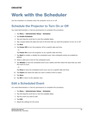 Page 59CP2215 User Manual51020-101225-01 Rev. 1 (01-2014)
Work with the Scheduler
Use the scheduler to schedule when the projector turns on or off. 
Schedule the Projector to Turn On or Off
You need Administrator or Service permissions to complete this procedure.
1. Tap Menu > Administrator Setup > Scheduler.
2. Tap Enable Scheduler.
3. Tap and drag the scroll bar to view the available dates.
4. Tap a square below the date and next to the time that you want the projector to turn on or off.
5. Tap New.
6. Tap...