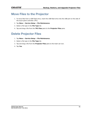 Page 69   Backup, Restore, and Upgrade Projector Files
CP2215 User Manual61020-101225-01 Rev. 1 (01-2014)
Move Files to the Projector
1. To move files from a USB Flash drive, insert the USB flash drive into the USB port on the side of 
the touch panel controller (TPC).
2. Tap Menu > Service Setup > File Maintenance.
3. Select a file type in the File Type list.
4. Tap and drag a file from the TPC Files pane to the Projector Files pane.
Delete Projector Files
1. Tap Menu > Service Setup > File Maintenance.
2....