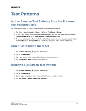 Page 71CP2215 User Manual63020-101225-01 Rev. 1 (01-2014)
Test Patterns
Add or Remove Test Patterns from the Preferred
Test Patterns Pane
You need Administrator or Service permissions to complete this procedure.
1. Tap Menu > Administrator Setup > Preferred Test Pattern Setup.
2. To add a test pattern to the Preferred Test Pattern pane, tap and drag a test pattern from the 
Unselected Patterns list to User Selected (Drag and Drop) pane.
3. To remove a test pattern from the Preferred Test Pattern pane, tap and...