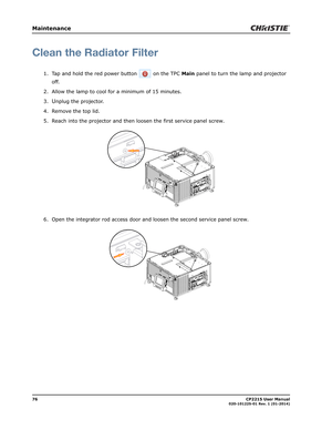 Page 8476                                                                                                                                                            CP2215 User Manual020-101225-01 Rev. 1 (01-2014)
Maintenance
Clean the Radiator Filter
1. Tap and hold the red power button   on the TPC Main panel to turn the lamp and projector 
off. 
2. Allow the lamp to cool for a minimum of 15 minutes.
3.
Unplug the projector.
4. Remove the top lid.
5. Reach into the projector and then loosen the first service...