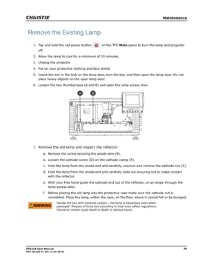 Page 87   Maintenance
CP2215 User Manual79020-101225-01 Rev. 1 (01-2014)
Remove the Existing Lamp
1. Tap and hold the red power button   on the TPC Main panel to turn the lamp and projector 
off. 
2. Allow the lamp to cool for a minimum of 15 minutes.
3.
Unplug the projector.
4. Put on your protective clothing and face shield.
5. Insert the key in the lock on the lamp door, turn the key, and then open the lamp door. Do not 
place heavy objects on the open lamp door.
6. Loosen the two thumbscrews (A and B) and...