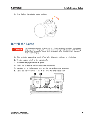 Page 12   Installation and Setup
CP2215 Quick Start Guide8020-101295-01 Rev. 1 (11-2013)
6. Move the lens clamp to the locked position. 
Install the Lamp
1. If the projector is operating, turn it off and allow it to cool a minimum of 15 minutes.
2. Turn the breaker switch for the projector off.
3. Disconnect the projector from AC power.
4. Put on your protective clothing, face shield, and gloves.
5. Insert the key in the lamp door lock, turn the key, and open the lamp door. 
6. Loosen the 2 thumbscrews (A and...