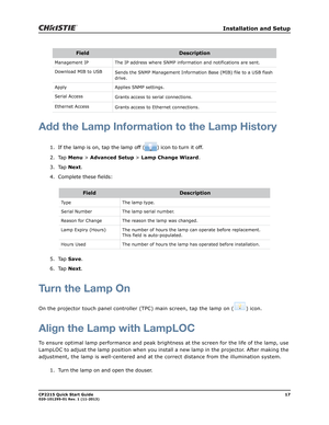 Page 21   Installation and Setup
CP2215 Quick Start Guide17020-101295-01 Rev. 1 (11-2013)
Add the Lamp Information to the Lamp History
1. If the lamp is on, tap the lamp off ( ) icon to turn it off.
2. Tap Menu > Advanced Setup > Lamp Change Wizard.
3. Tap Next.
4. Complete these fields:
5. Tap Save.
6. Tap Next.
Turn the Lamp On
On the projector touch panel controller (TPC) main screen, tap the lamp on ( ) icon.
Align the Lamp with LampLOC
To ensure optimal lamp performance and peak brightness at the screen...