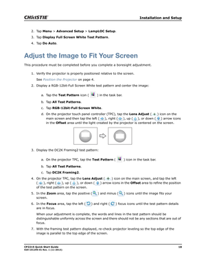 Page 22   Installation and Setup
CP2215 Quick Start Guide18020-101295-01 Rev. 1 (11-2013)
2. Tap Menu > Advanced Setup > LampLOC Setup.
3. Tap Display Full Screen White Test Pattern.
4. Tap Do Auto.
Adjust the Image to Fit Your Screen
This procedure must be completed before you complete a boresight adjustment. 
1. Verify the projector is properly positioned relative to the screen. 
See Position the Projector on page 4.
2. Display a RGB-12bit-Full Screen White test pattern and center the image:
a. Tap the Test...