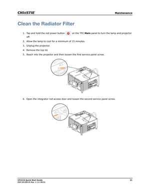 Page 25   Maintenance
CP2215 Quick Start Guide21020-101295-01 Rev. 1 (11-2013)
Clean the Radiator Filter
1. Tap and hold the red power button   on the TPC Main panel to turn the lamp and projector 
off. 
2. Allow the lamp to cool for a minimum of 15 minutes.
3.
Unplug the projector.
4. Remove the top lid.
5. Reach into the projector and then loosen the first service panel screw.
6. Open the integrator rod access door and loosen the second service panel screw. 