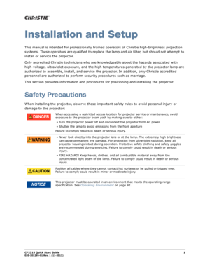 Page 5CP2215 Quick Start Guide1020-101295-01 Rev. 1 (11-2013)
Installation and Setup
This manual is intended for professionally trained operators of Christie high-brightness projection 
systems. These operators are qualified to replace the lamp and air filter, but should not attempt to 
install or service the projector.
Only accredited Christie technicians who are knowledgeable about the hazards associated with 
high-voltage, ultraviolet exposure, and the high temperatures generated by the projector lamp are...