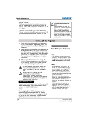 Page 26LWU505 User Manual
020-000374-01 Rev.1 (01-2011)
Basic Operation
What is PIN code?
PIN (Personal Identification Number) code is a security 
code that allows the person who knows it to operate the 
projector. Setting a PIN code prevents unauthorized use of 
the projector. 
A PIN code consists of a four-digit number. Refer to the 
PIN code lock function in the Setting Menu on pages 61-62 
for locking operation of the projector with your PIN code.CAUTION ON HANDLING PIN 
CODE
If you forget your PIN code,...