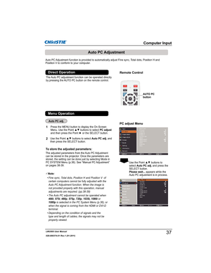 Page 39LWU505 User Manual
020-000374-01 Rev.1 (01-2011)
Auto PC Adjustment function is provided to automatically adjust Fine sync, Total dots, Position H and 
Position V to conform to your computer. 
To store the adjusted parameters:
The adjusted parameters from the Auto PC Adjustment 
can be stored in the projector. Once the parameters are 
stored, the setting can be done just by selecting Mode in 
PC SYSTEM Menu (p.36). See “Manual PC Adjustment” 
on pages 38-39.
The Auto PC adjustment function can be...