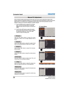 Page 40LWU505 User Manual
020-000374-01 Rev.1 (01-2011)
Some computers employ special signal formats which may not be tuned by Multi-Scan system of this 
projector. Manual PC Adjustment enables you to precisely adjust several parameters to match those special 
signal formats. The projector has 10 independent memory areas to store those parameters manually 
adjusted. It allows you to recall the setting for a specific computer. 
8VH WKH 3RLQW {y EXWWRQV WR DGMXVW WKH YDOXH
eliminating a flicker from...