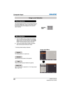 Page 42LWU505 User Manual
020-000374-01 Rev.1 (01-2011)
Computer Input
Image Level Selection
1
2
Normal picture level preset on the projector. 
Picture level with improved halftone for graphics.
User preset picture adjustment in the Image adjust 
Menu. (pp.41-42)
Image select Menu
Press the MENU button to display the On-Screen 
0HQX8VHWKH3RLQWxzEXWWRQVWRVHOHFWImage
selectDQGWKHQSUHVVWKH3RLQWyRUWKH6(/(&7
button. The factory default setting is Standard....