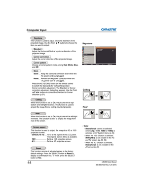 Page 46LWU505 User Manual
020-000374-01 Rev.1 (01-2011)
Computer Input
This function is used to adjust keystone distortion of the
projected image. Use the Point xz buttons to choose the 
item you want to adjust.
Keystone
This function returns all adjusted values to the factory 
default settings. Press the SELECT button at Reset to 
display a confirmation box. To reset, press the SELECT 
button at Ye s.
Ceiling
Rear
When this function is set to On, the picture will be top/
bottom and left/right reversed. This...