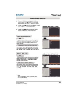 Page 47LWU505 User Manual
020-000374-01 Rev.1 (01-2011)
If the projector cannot reproduce proper video image, 
select a specific broadcast signal format from among 
PA L,SECAM,NTSC,NTSC 4.43,PAL-M, and PAL-N.
The projector automatically detects an incoming video 
signal, and adjusts itself to optimize its performance.
When the Video System is 1035i, 1080i or 1080p,
select the system manually.
If the projector cannot reproduce proper video image, 
select a specific component video signal format from...