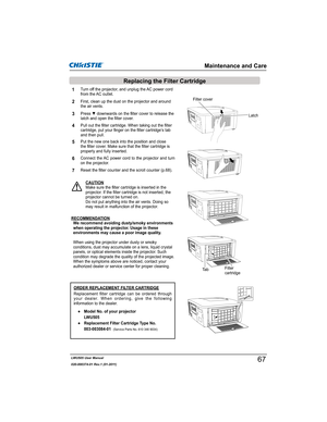 Page 69LWU505 User Manual
020-000374-01 Rev.1 (01-2011)
Turn off the projector, and unplug the AC power cord 
from the AC outlet.
First, clean up the dust on the projector and around 
the air vents.
1
2

latch and open the filter cover.3
Put the new one back into the position and close 
the filter cover. Make sure that the filter cartridge is 
properly and fully inserted.5
CAUTION
Make sure the filter cartridge is inserted in the 
projector. If the filter cartridge is not inserted, the 
projector cannot be...