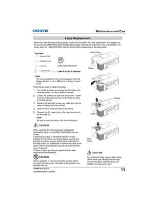 Page 71LWU505 User Manual
020-000374-01 Rev.1 (01-2011)
Turn off the projector and unplug the AC power cord. 
Let the projector cool for at least 45 minutes.
Loosen the screws and open the lamp cover. Loosen 
3 screws of the lamp and pull out the lamp by using 
the built in handle.
1
3Replace the lamp with a new one. Make sure that the 
lamp is properly and fully inserted. 
4
2
Connect the AC power cord to the projector and turn 
on the projector.
Follow these steps to replace the lamp.
5
3Note:
...