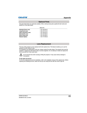 Page 87LWU505 User Manual
020-000374-01 Rev.1 (01-2011)
The lens of this projector can be replaced with other optional lens. This feature enables you to use the 
projector for wide variety of uses.
For installation and replacement of the lens, always contact the sales dealer. The projector lens must be 
installed or replaced by well-trained sales or service engineers. Do not attempt to install and replace the 
lens by yourself as it may cause injury.
Do not hold the lens when carrying or lifting the projector....