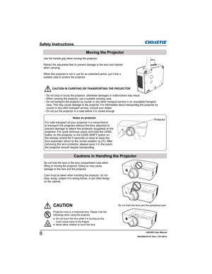 Page 10LWU505 User Manual
020-000374-01 Rev.1 (01-2011)
Do not hold the lens or the lens compartment tube when 
lifting or moving the projector. Doing so may cause 
damage to the lens and the projector. 
Care must be taken when handling the projector; do not 
drop, bump, subject it to strong forces, or put other things 
on the cabinet.
Do not hold the lens and the peripheral part.CAUTION
Projection lens is a motorized lens. Please note the 
followings when using the projector.
