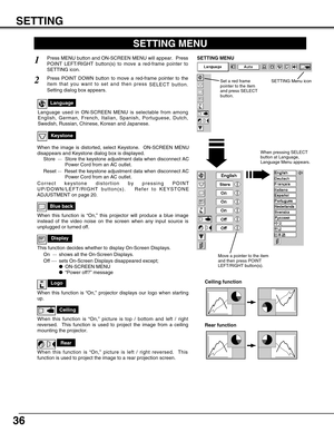 Page 36SETTING
36
Ceiling
When this function is “On,” picture is top / bottom and left / right
reversed.  This function is used to project the image from a ceiling
mounting the projector.
Rear
When this function is “On,” picture is left / right reversed.  This
function is used to project the image to a rear projection screen.
Ceiling function
Rear function
Keystone
When the image is distorted, select Keystone.  ON-SCREEN MENU
disappears and Keystone dialog box is displayed.
Store  ···Store the keystone...