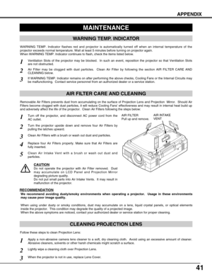 Page 4141
APPENDIX
CLEANING PROJECTION LENS
Apply a non-abrasive camera lens cleaner to a soft, dry cleaning cloth.  Avoid using an excessive amount of cleaner.
Abrasive cleaners, solvents or other harsh chemicals might scratch a surface.
When the projector is not in use, replace Lens Cover.
1
3
Lightly wipe a cleaning cloth over Projection Lens.2
Follow these steps to clean Projection Lens:
MAINTENANCE
WARNING TEMP. INDICATOR
WARNING TEMP. Indicator flashes red and projector is automatically turned off when an...