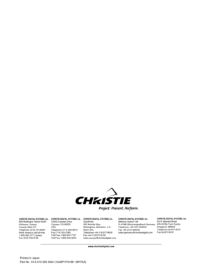 Page 48Printed in Japan
Part No. 10-A 610 309 0504 (1AA6P1P4198-- MH7KA)
CHRISTIE DIGITAL SYSTEMS, Inc.809 Wellington Street North
Kitchener, Ontario
Canada N2G 4Y7
Telephone (519) 744-8005
North America call toll-free
1-800-265-2171 (sales)
Fax (519) 749-3136CHRISTIE DIGITAL SYSTEMS, Inc.10550 Camden Drive
Cypress, CA 90630
USA
Telephone (714) 236-8610
Fax (714) 503-3385
Toll Free 1-800-407-7727
Toll Free 1-800-333-3816CHRISTIE DIGITAL SYSTEMS, Inc.ViewPoint
200 Ashville Way
Wokingham, Berkshire, U.K.
RG41...