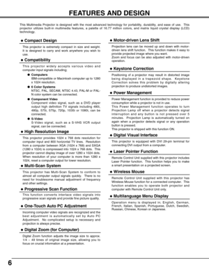 Page 66
FEATURES AND DESIGN
This Multimedia Projector is designed with the most advanced technology for portability, durability, and ease of use.  This
projector utilizes built-in multimedia features, a palette of 16.77 million colors, and matrix liquid crystal display (LCD)
technology.
Compatibility
This projector widely accepts various video and
computer input signals including;
Computers
IBM-compatible or Macintosh computer up to 1280
x 1024 resolution.
6 Color Systems
NTSC, PAL, SECAM, NTSC 4.43, PAL-M...