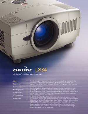 Page 1LX34
Quietly Confident Presentations
The Christie LX34 is a quiet performer that provides bright, bold, lifelike
images in a compact, flexible package. With optional ChristieNET™network connectivity and a full suite of lenses, it’s the ideal costconscious
integration solution.
The Christie LX34 delivers 3500 ANSI lumens from a 30dB whisperquiet
package. New progressive scan video reproduction improves the playback 
of moving images using a 23 pulldown for better resolution. Sophisticated
digital image...