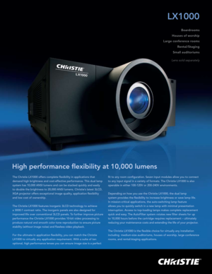 Page 1The Christie LX1000 offers complete flexibility in applications that 
demand high brightness and cost-effective performance. This dual lamp 
system has 10,000 ANSI lumens and can be stacked quickly and easily 
to double the brightness to 20,000 ANSI lumens. Christie’s latest 3LCD, 
XGA projector offers exceptional image quality, application flexibility 
and low cost of ownership.
The Christie LX1000 features inorganic 3LCD technology to achieve 
a 3000:1 contrast ratio. The inorganic panels are also...