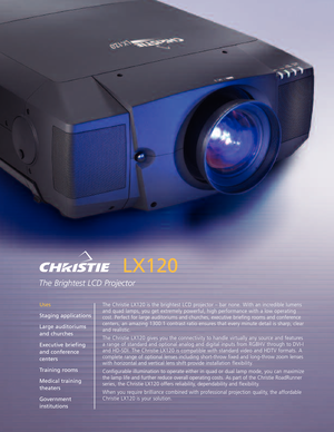 Page 1LX120
The Brightest LCD Projector
The Christie LX120 is the brightest LCD projector – bar none. With an incredible lumens
and quad lamps, you get extremely powerful, high performance with a low operating
cost. Perfect for large auditoriums and churches, executive briefing rooms and conference
centers, an amazing 1300:1 contrast ratio ensures that every minute detail is sharp, clear
and realistic.
The Christie LX120 gives you the connectivity to handle virtually any source and features
arange of standard...