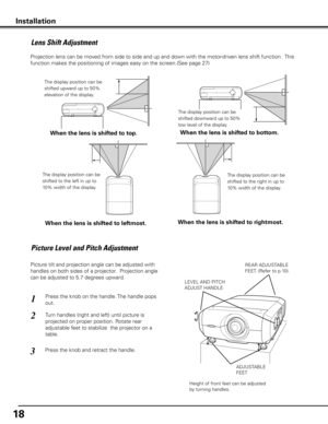 Page 18
1

Picture Level and Pitch Adjustment
Installation
Picture tilt and projection angle can be adjusted with 
handles on both sides of a projector.  Projection angle 
can be adjusted to 5.7 degrees upward. 
1
2
3
LEVEL AND PITCH
ADJUST HANDLE
ADJUSTABLE
FEET
Height of front feet can be adjusted 
by turning handles.
Press the knob on the handle. The handle pops 
out.
Turn handles (right and left) until picture is 
projected on proper position. Rotate rear 
adjustable feet to stabilize  the projector on...