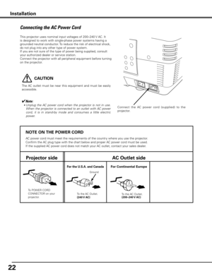 Page 22


NOTE ON THE POWER CORD
AC power cord must meet the requirements of the country where you use the projector.
Confirm the AC plug type with the chart below and proper AC power cord must be used.
If the supplied AC power cord does not match your AC outlet, contact your sales dealer.
Projector sideAC Outlet side
To POWER CORD CONNECTOR on your projector.
Ground
To the AC Outlet.(40 V AC)
For Continental EuropeFor the U  .S .A .  and Canada
To the AC Outlet.
(00–40 V AC)
This...