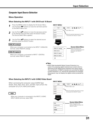 Page 31
31

Press the MENU button to display the On-Screen Menu. 
Use the Point 7 8 buttons to move the red frame pointer 
to the INPUT Menu icon.
Use the Point ed buttons to move the red arrow pointer 
to the desired input and then press the SELECT button. 
The Source Select Menu appears. 
1
2
Use the Point ed buttons to select the desired source 
and then press the SELECT button.3
RGB (PC analog)
✔Note:
	 •	 HDCP	(High-bandwidth	Digital	Content	Protection)	is	a	system	for	protecting	digital	entertainment...