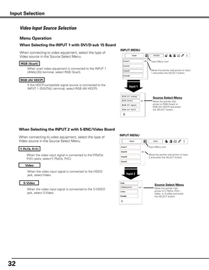 Page 32
3

When the video input signal is connected to the S-VIDEO 
jack, select S-Video.
When the video input signal is connected to the Y-Pb/Cb-
Pr/Cr jacks, select Y, Pb/Cb, Pr/Cr.
When the video input signal is connected to the VIDEO 
jack, select Video.
When connecting to video equipment, select the type of 
Video source in the Source Select Menu. 
Video
y, Pb/Cb, Pr/Cr
S-Video
Menu Operation
Input Menu icon
Move the pointer (red arrow) to Input 2 and press the SELECT button.
Input 
Move the...