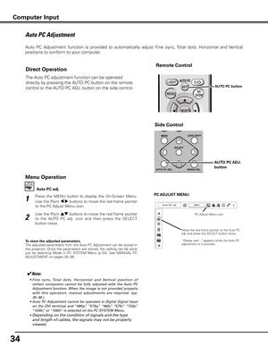 Page 34
34

Auto PC Adjustment
Auto  PC  Adjustment  function  is  provided  to  automatically  adjust  Fine  sync, Total  dots,  Horizontal  and  Vertical  
positions to conform to your computer. 
Press  the  MENU  button  to  display  the  On-Screen  Menu. 
Use the Point 7 8 buttons to move the red frame pointer 
to the PC Adjust Menu icon.
1
2
Use the Point ed buttons to move the red frame pointer 
to  the  AUTO  PC  adj.  icon  and  then  press  the  SELECT 
button twice.PC AD
jUST MENU
Auto PC adj .
To...