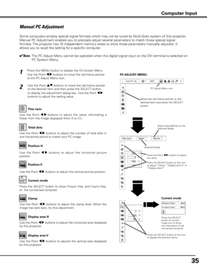 Page 35
35

Manual PC Adjustment
Some computers employ special signal formats which may not be tuned by Multi-Scan system of this projector. 
Manual PC Adjustment enables you to precisely adjust several parameters to match those special signal 
formats. The projector has 10 independent memory areas to store those parameters manually adjusted. It 
allows you to recall the setting for a specific computer. 
✔Note:   The PC Adjust Menu cannot be operated when the digital signal input on the DVI terminal is selected...