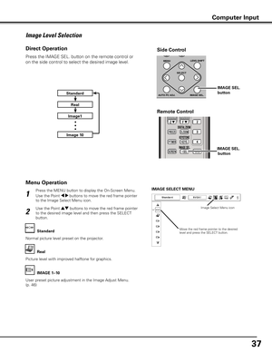 Page 37
37

Press the MENU button to display the On-Screen Menu. 
Use the Point 7 8 buttons to move the red frame pointer 
to the Image Select Menu icon.
1
2
Use the Point ed buttons to move the red frame pointer 
to the desired image level and then press the SELECT 
button.
IMAGE SELECT MENU
Normal picture level preset on the projector.
Standard
Picture level with improved halftone for graphics.
Real
User preset picture adjustment in the Image Adjust Menu. 
(p. 46)
IMAGE 1–10
Image Level Selection
Menu...