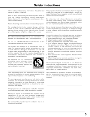 Page 5
5

All  the  safet y  and  operating  instructions  should  be  read 
before the product is operated.
Read  all  of  the  instructions  given  here  and  retain  them  for 
later  use.    Unplug  this  projector  from  AC  power  supply 
before cleaning.  Do not use liquid or aerosol cleaners. Use a 
damp cloth for cleaning.
Follow all warnings and instructions marked on the projector.
 
For  added  protection  to  the  projector  during  a  lightning 
storm,  or  when  it  is  left  unattended  and...