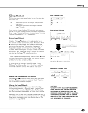 Page 49
49

Change the Logo PIN code lock setting
After a correct Logo PIN code is entered, the following dialog box appears.
Use the Point 7 8 buttons to switch On/Off,
This function prevents an unauthorized person from changing 
the screen logo.
 Off
  . . . .  The screen logo can be changed freely from the 
Logo Menu.
  On
  . . . .  The screen logo cannot be changed without a 
Logo PIN code.
If you want to change the Logo PIN code lock setting, press 
the SELECT button and the Logo PIN code dialog box...