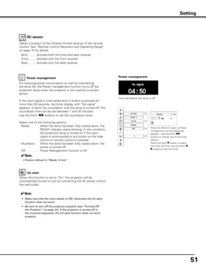 Page 51
51

On start
When this function is set to “On,” the projector will be 
automatically turned on just by connecting the AC power cord to 
the wall outlet.
✔Note:
 •	 Make	sure	that	the	main	switch	is	ON,	otherwise	the	On	start	function	does	not	work.
	•	 Be	sure	to	turn	off	the	projector	properly	(see	 “Turning	Off	
the	Projector”	on	page	24).	If	the	projector	is	turned	off	in	
the	incorrect	sequence,	the	On	start	function	does	not	work	
properly.
Power management
Time left before the lamp is off
Press...