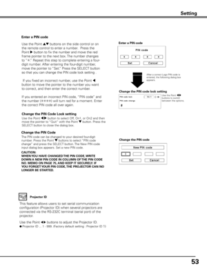 Page 53
53

Change the PIN Code 
Change the PIN code
CAUTION:
WHEN y OU HAVE CHANGED THE PIN CODE,  WRITE 
DOWN A NEW PIN CODE IN COLUMN OF  THE PIN CODE 
NO .  MEMO ON PAGE 75,  AND KEEP IT SECUREL y . IF 
y OU FORGET y OUR PIN CODE,  THE PROjECTOR CAN NO 
LONGER BE STARTED .The PIN code can be changed to your desired four-digit 
number. Press the Point d buttons to select “PIN code 
change” and press the SELECT button. The New PIN code 
input dialog box appears. Set a new PIN code.
Change the PIN Code Lock...