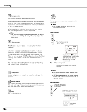 Page 54
54

Factory default
This function returns all setting values except for the user logo, 
PIN code lock, Logo PIN code lock, lamp counter, filter counter, 
and filter timer to the factory default settings.
Factory default
Quit
Exit the Setting Menu.
Select Factory default and this box appears. Select [Yes], and the next box appears. 
Test pattern
Various test pattern are available for use when setting up the 
projector.
Filter counter
Filter counter
Filter warning icon appears on the screen at a set...